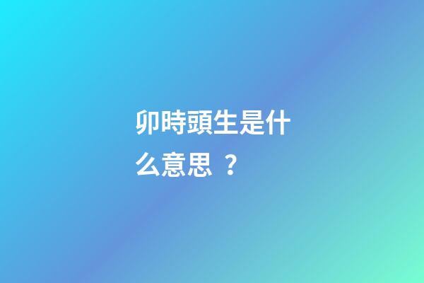 卯時頭生是什么意思？